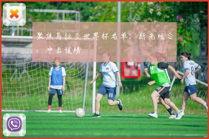 聚焦乌拉圭世界杯名单:新老结合,冲击佳绩