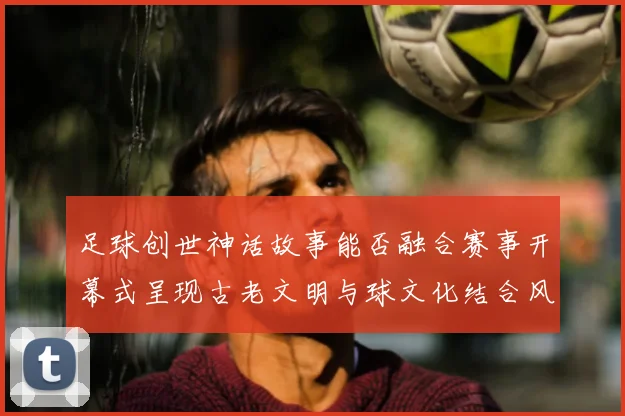 足球创世神话故事能否融合赛事开幕式呈现古老文明与球文化结合风格