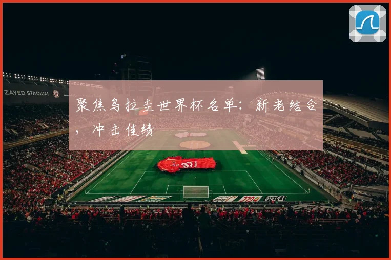 聚焦乌拉圭世界杯名单:新老结合,冲击佳绩